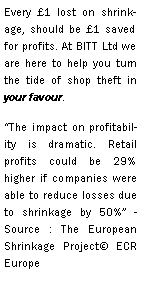 Text Box: Every £1 lost on shrinkage, should be £1 saved for profits. At BITT Ltd we are here to help you turn the tide of shop theft in your favour.“The impact on profitability is dramatic. Retail profits could be 29% higher if companies were able to reduce losses due to shrinkage by 50%” - Source : The European Shrinkage Project© ECR Europe 