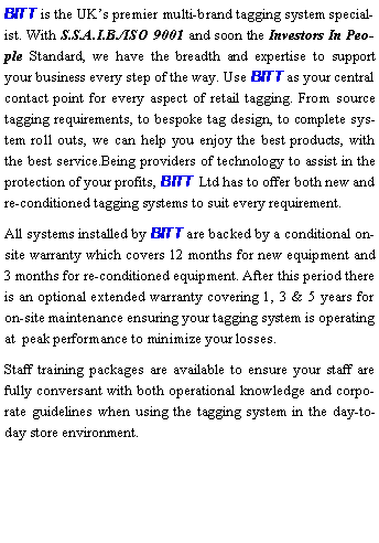 Text Box: BITT is the UKs premier multi-brand tagging system specialist. With S.S.A.I.B./ISO 9001 and soon the Investors In People Standard, we have the breadth and expertise to support your business every step of the way. Use BITT as your central contact point for every aspect of retail tagging. From source tagging requirements, to bespoke tag design, to complete system roll outs, we can help you enjoy the best products, with the best service.Being providers of technology to assist in the protection of your profits, BITT Ltd has to offer both new and re-conditioned tagging systems to suit every requirement.All systems installed by BITT are backed by a conditional on-site warranty which covers 12 months for new equipment and 3 months for re-conditioned equipment. After this period there is an optional extended warranty covering 1, 3 & 5 years for on-site maintenance ensuring your tagging system is operating at  peak performance to minimize your losses.Staff training packages are available to ensure your staff are fully conversant with both operational knowledge and corporate guidelines when using the tagging system in the day-to-day store environment.